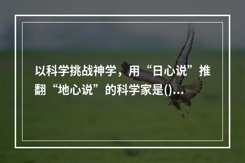 以科学挑战神学，用“日心说”推翻“地心说”的科学家是()。