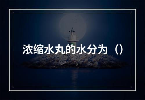 浓缩水丸的水分为（）