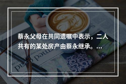 蔡永父母在共同遗嘱中表示，二人共有的某处房产由蔡永继承。蔡永