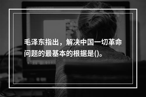 毛泽东指出，解决中国一切革命问题的最基本的根据是()。