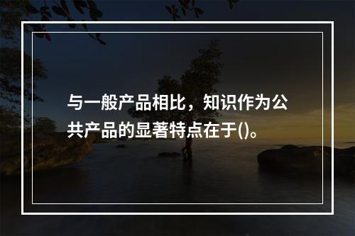 与一般产品相比，知识作为公共产品的显著特点在于()。