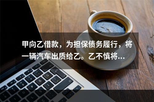 甲向乙借款，为担保债务履行，将一辆汽车出质给乙。乙不慎将汽车