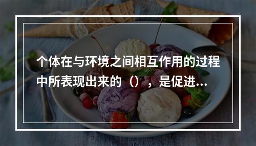 个体在与环境之间相互作用的过程中所表现出来的（），是促进个体