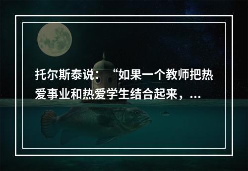 托尔斯泰说：“如果一个教师把热爱事业和热爱学生结合起来，他就