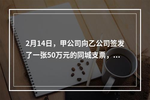 2月14日，甲公司向乙公司签发了一张50万元的同城支票，付款