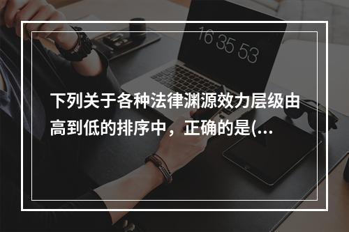 下列关于各种法律渊源效力层级由高到低的排序中，正确的是()。