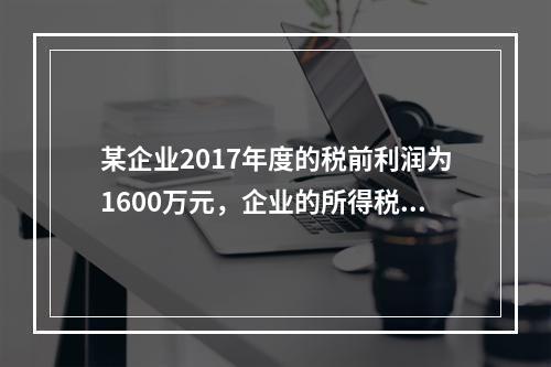 某企业2017年度的税前利润为1600万元，企业的所得税费用