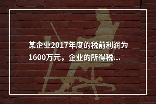 某企业2017年度的税前利润为1600万元，企业的所得税费用