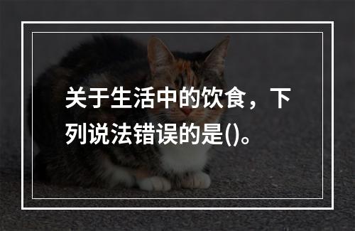 关于生活中的饮食，下列说法错误的是()。