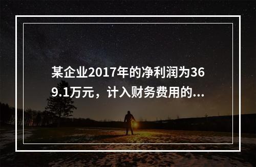 某企业2017年的净利润为369.1万元，计入财务费用的利息