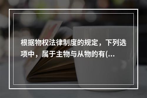 根据物权法律制度的规定，下列选项中，属于主物与从物的有()。