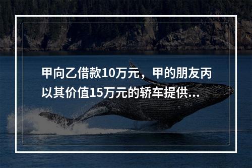 甲向乙借款10万元，甲的朋友丙以其价值15万元的轿车提供担保