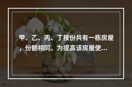 甲、乙、丙、丁按份共有一栋房屋，份额相同。为提高该房屋使用价