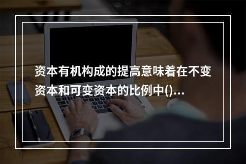 资本有机构成的提高意味着在不变资本和可变资本的比例中()。