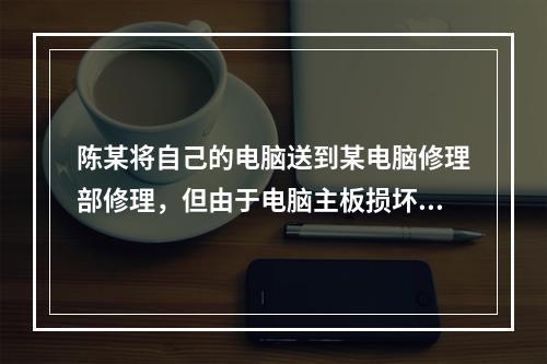 陈某将自己的电脑送到某电脑修理部修理，但由于电脑主板损坏，修