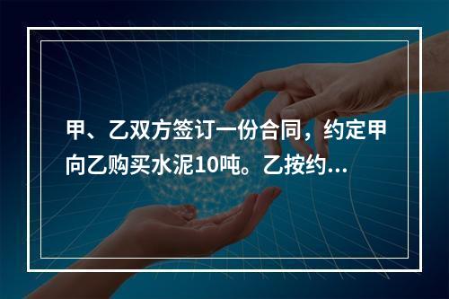 甲、乙双方签订一份合同，约定甲向乙购买水泥10吨。乙按约定日