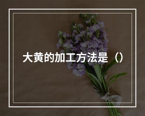 大黄的加工方法是（）