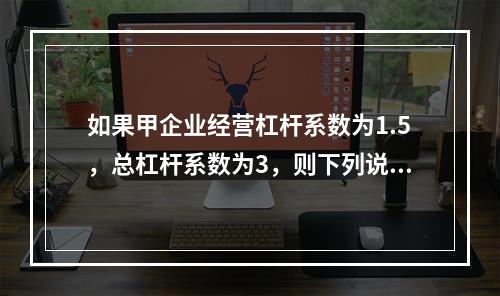 如果甲企业经营杠杆系数为1.5，总杠杆系数为3，则下列说法中