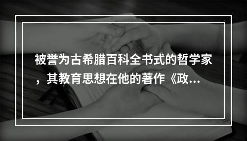 被誉为古希腊百科全书式的哲学家，其教育思想在他的著作《政治学