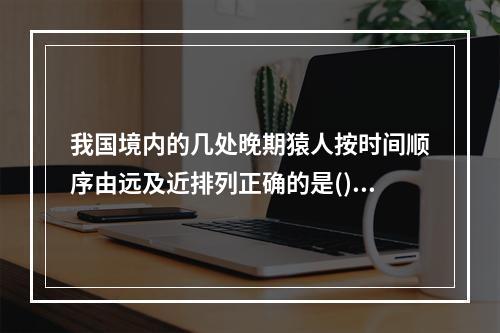 我国境内的几处晚期猿人按时间顺序由远及近排列正确的是()。