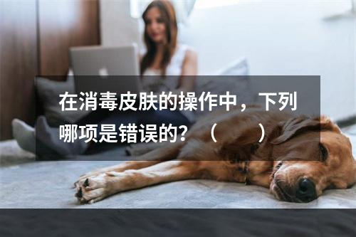 在消毒皮肤的操作中，下列哪项是错误的？（　　）