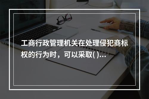 工商行政管理机关在处理侵犯商标权的行为时，可以采取( )措施