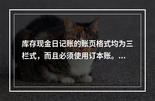 库存现金日记账的账页格式均为三栏式，而且必须使用订本账。()