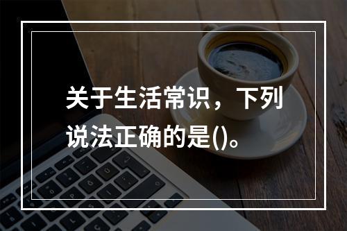 关于生活常识，下列说法正确的是()。