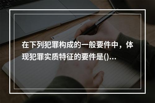 在下列犯罪构成的一般要件中，体现犯罪实质特征的要件是()。