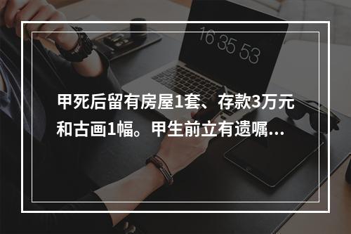 甲死后留有房屋1套、存款3万元和古画1幅。甲生前立有遗嘱，将