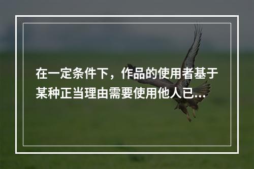 在一定条件下，作品的使用者基于某种正当理由需要使用他人已发表