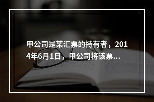 甲公司是某汇票的持有者，2014年6月1日，甲公司将该票据质