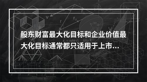 股东财富最大化目标和企业价值最大化目标通常都只适用于上市公司