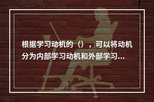 根据学习动机的（），可以将动机分为内部学习动机和外部学习动机