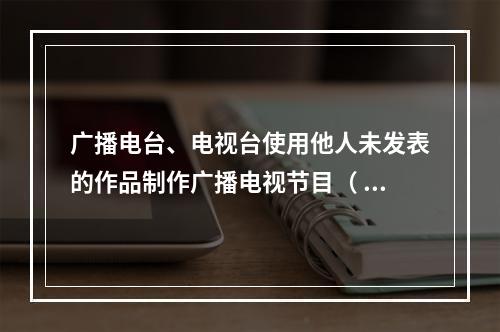 广播电台、电视台使用他人未发表的作品制作广播电视节目（ ）。