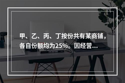 甲、乙、丙、丁按份共有某商铺，各自份额均为25%。因经营理念