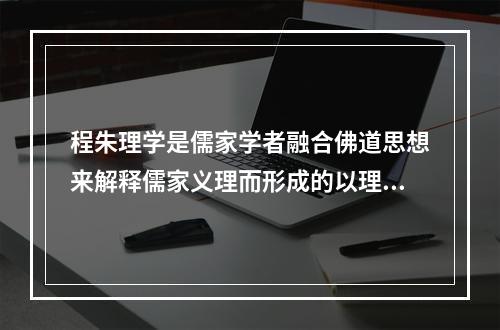 程朱理学是儒家学者融合佛道思想来解释儒家义理而形成的以理为核