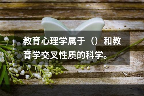 教育心理学属于（）和教育学交叉性质的科学。