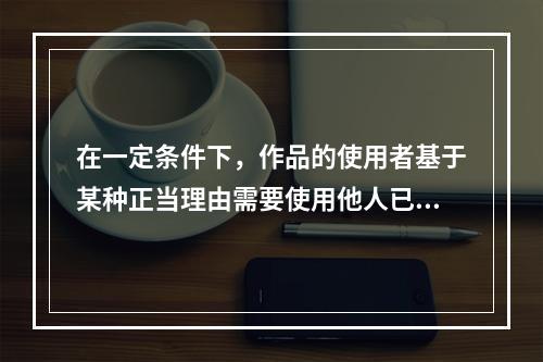 在一定条件下，作品的使用者基于某种正当理由需要使用他人已发表