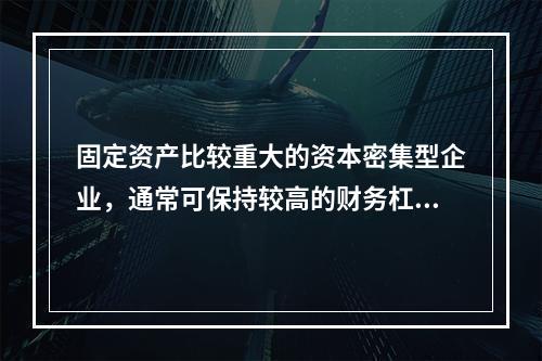 固定资产比较重大的资本密集型企业，通常可保持较高的财务杠杆系