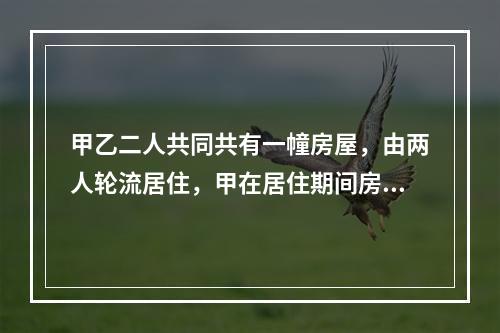 甲乙二人共同共有一幢房屋，由两人轮流居住，甲在居住期间房屋的