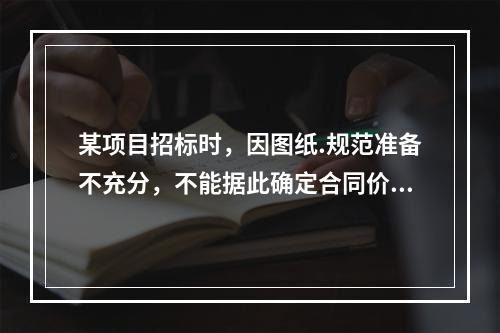 某项目招标时，因图纸.规范准备不充分，不能据此确定合同价格，