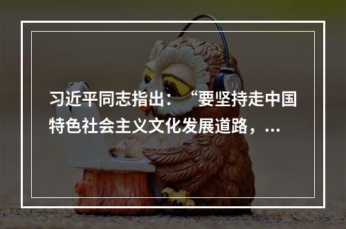 习近平同志指出：“要坚持走中国特色社会主义文化发展道路，弘扬