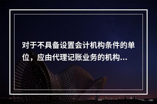 对于不具备设置会计机构条件的单位，应由代理记账业务的机构完成