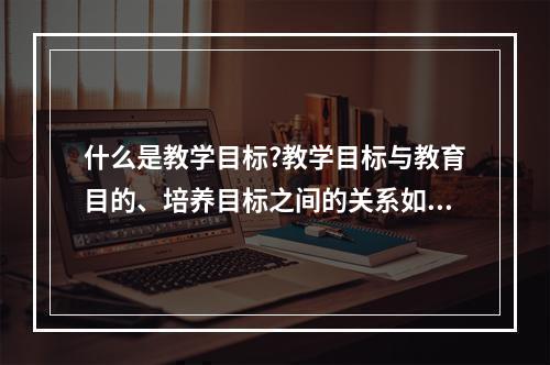 什么是教学目标?教学目标与教育目的、培养目标之间的关系如何?