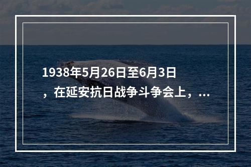 1938年5月26日至6月3日，在延安抗日战争斗争会上，毛泽