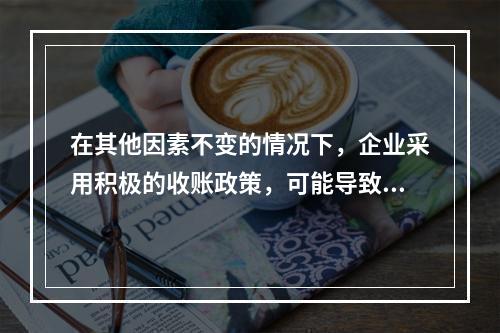 在其他因素不变的情况下，企业采用积极的收账政策，可能导致的后