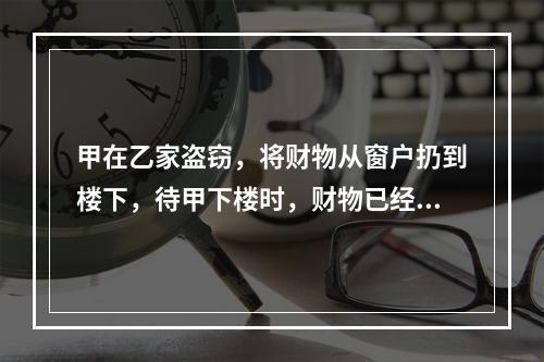 甲在乙家盗窃，将财物从窗户扔到楼下，待甲下楼时，财物已经被路