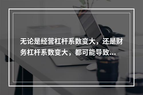 无论是经营杠杆系数变大，还是财务杠杆系数变大，都可能导致企业