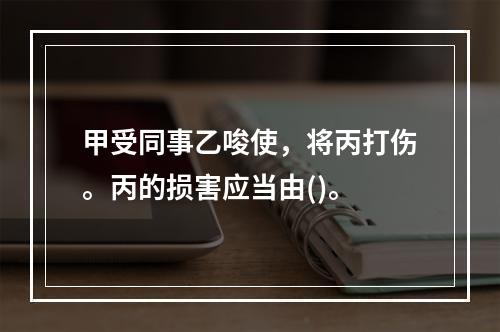 甲受同事乙唆使，将丙打伤。丙的损害应当由()。